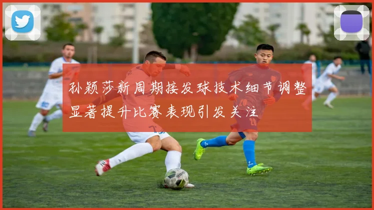 孙颖莎新周期接发球技术细节调整显著提升比赛表现引发关注