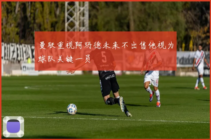 曼联重视阿玛德未来不出售他视为球队关键一员