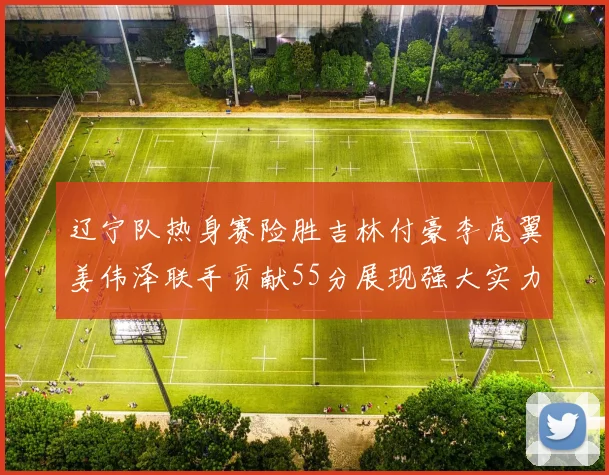 辽宁队热身赛险胜吉林付豪李虎翼姜伟泽联手贡献55分展现强大实力