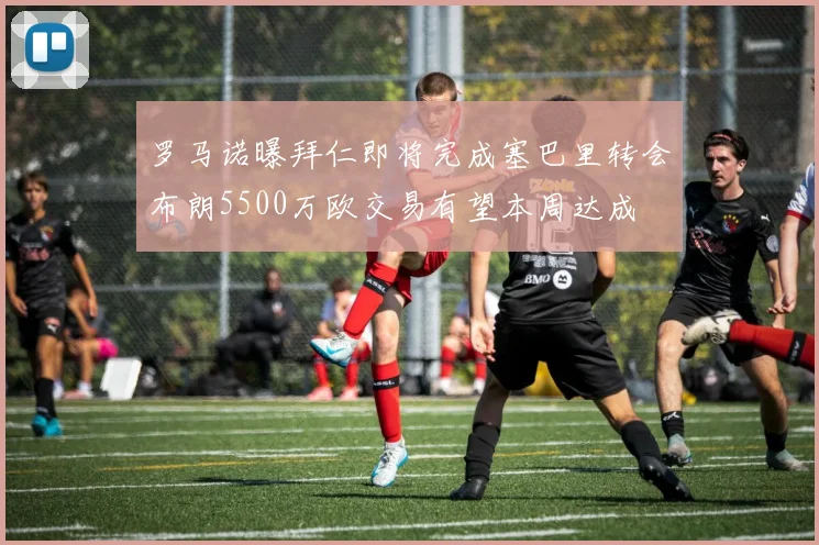 罗马诺曝拜仁即将完成塞巴里转会布朗5500万欧交易有望本周达成