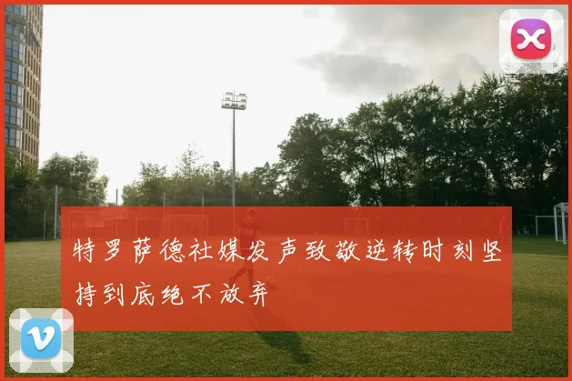 特罗萨德社媒发声致敬逆转时刻坚持到底绝不放弃