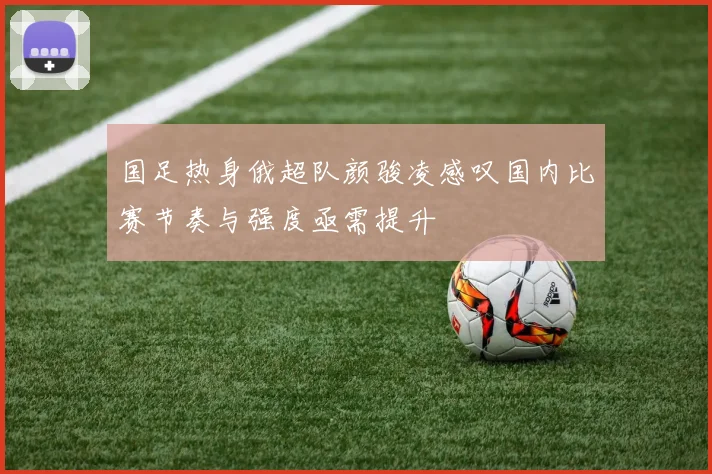 国足热身俄超队颜骏凌感叹国内比赛节奏与强度亟需提升