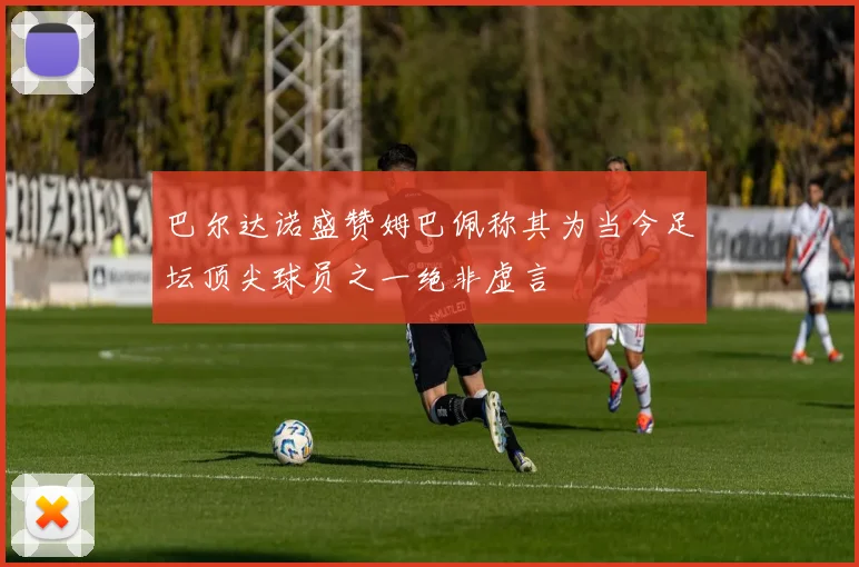 巴尔达诺盛赞姆巴佩称其为当今足坛顶尖球员之一绝非虚言