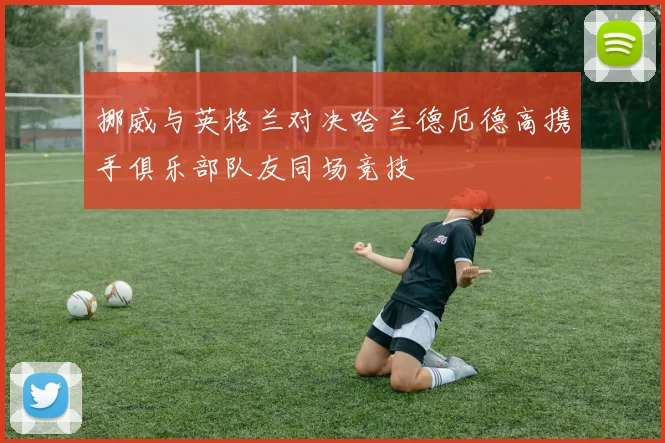 挪威与英格兰对决哈兰德厄德高携手俱乐部队友同场竞技