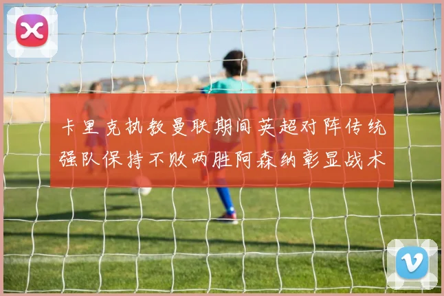 卡里克执教曼联期间英超对阵传统强队保持不败两胜阿森纳彰显战术智慧