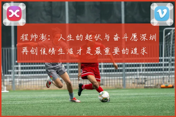 程帅澎：人生的起伏与奋斗愿深圳再创佳绩生活才是最重要的追求