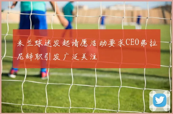 米兰球迷发起请愿活动要求CEO弗拉尼辞职引发广泛关注