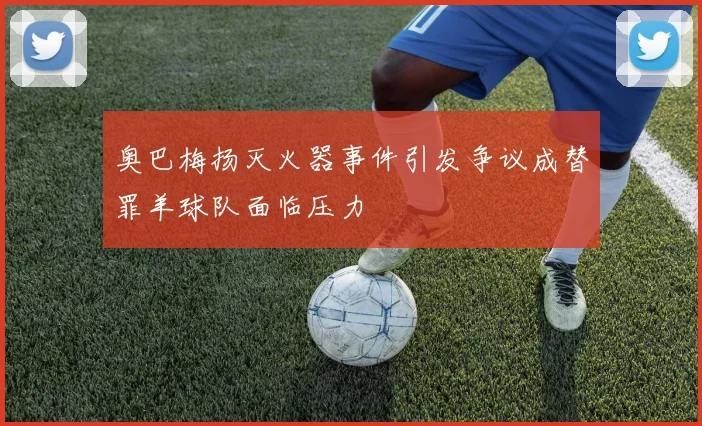 奥巴梅扬灭火器事件引发争议成替罪羊球队面临压力