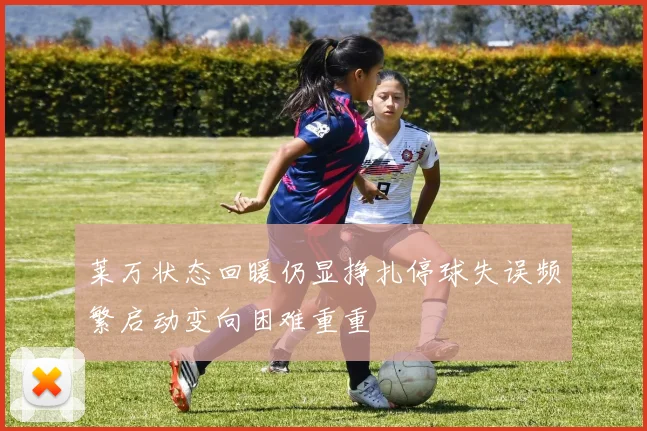 莱万状态回暖仍显挣扎停球失误频繁启动变向困难重重
