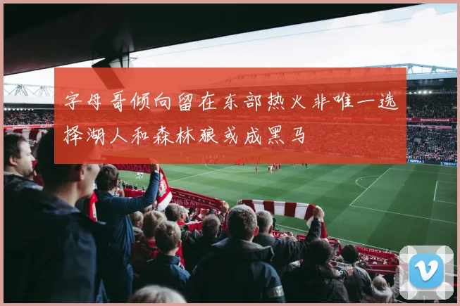 字母哥倾向留在东部热火非唯一选择湖人和森林狼或成黑马