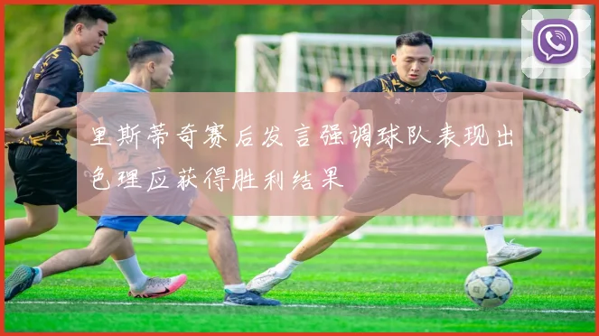 里斯蒂奇赛后发言强调球队表现出色理应获得胜利结果