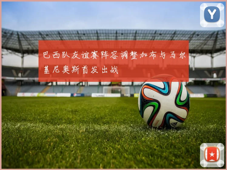 巴西队友谊赛阵容调整加布与马尔基尼奥斯首发出战