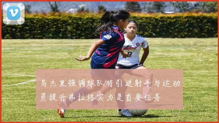 乌杰里强调球队将引进射手与运动员提升弗拉格实力是首要任务